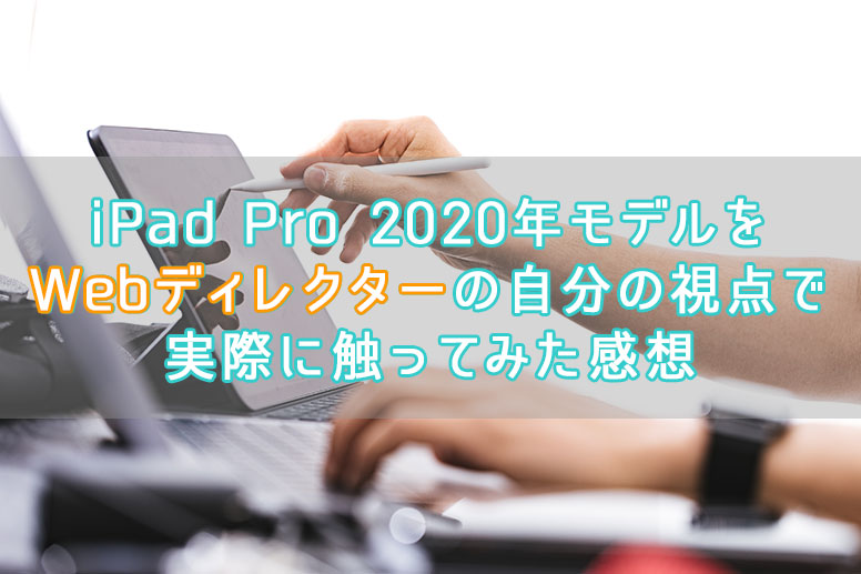 iPad Pro 2020年モデルをWebディレクターの自分の視点で実際に触ってみた感想